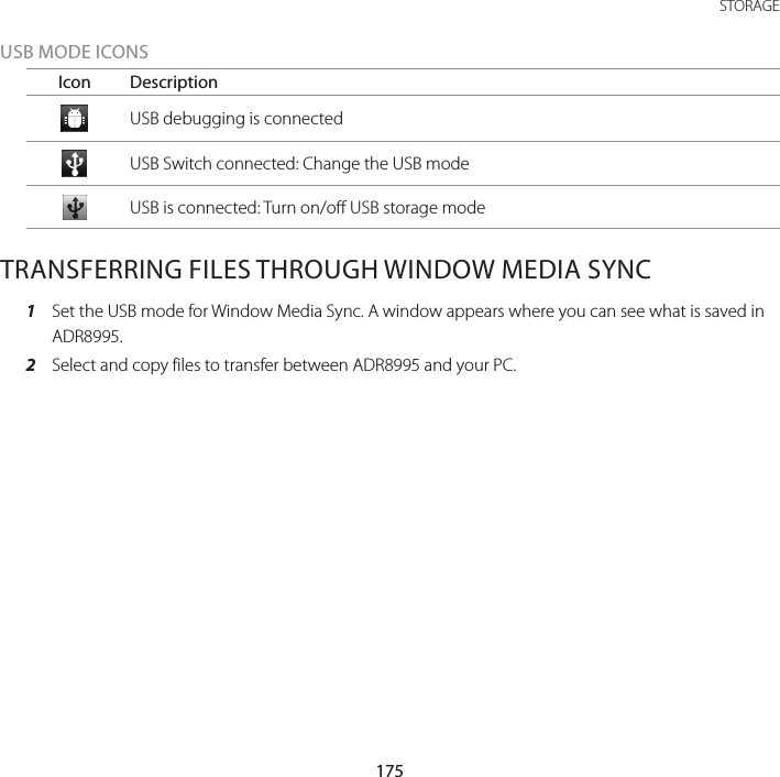 175 STORAGEUSB MODE ICONSIcon DescriptionUSB debugging is connectedUSB Switch connected: Change the USB modeUSB is connected: Turn on/off USB storage modeTRANSFERRING FILES THROUGH WINDOW MEDIA SYNC1  Set the USB mode for Window Media Sync. A window appears where you can see what is saved in ADR8995.2  Select and copy files to transfer between ADR8995 and your PC.