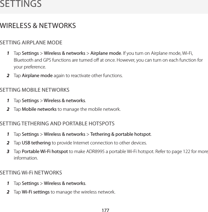 177SETTINGSWIRELESS &amp; NETWORKSSETTING AIRPLANE MODE1  Tap Settings &gt; Wireless &amp; networks &gt; Airplane mode. If you turn on Airplane mode, Wi-Fi, Bluetooth and GPS functions are turned off at once. However, you can turn on each function for your preference.2  Tap Airplane mode again to reactivate other functions.SETTING MOBILE NETWORKS1  Tap Settings &gt; Wireless &amp; networks.2  Tap Mobile networks to manage the mobile network.SETTING TETHERING AND PORTABLE HOTSPOTS1  Tap Settings &gt; Wireless &amp; networks &gt; Tethering &amp; portable hotspot.2  Tap USB tethering to provide Internet connection to other devices.3  Tap Portable Wi-Fi hotspot to make ADR8995 a portable Wi-Fi hotspot. Refer to page 122 for more information.SETTING Wi-Fi NETWORKS1  Tap Settings &gt; Wireless &amp; networks.2  Tap Wi-Fi settings to manage the wireless network.