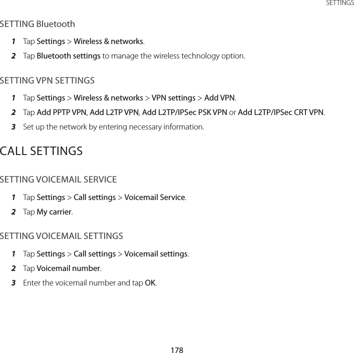 178SETTINGSSETTING Bluetooth1  Tap Settings &gt; Wireless &amp; networks.2  Tap Bluetooth settings to manage the wireless technology option.SETTING VPN SETTINGS1  Tap Settings &gt; Wireless &amp; networks &gt; VPN settings &gt; Add VPN.2  Tap Add PPTP VPN, Add L2TP VPN, Add L2TP/IPSec PSK VPN or Add L2TP/IPSec CRT VPN.3  Set up the network by entering necessary information.CALL SETTINGSSETTING VOICEMAIL SERVICE1  Tap Settings &gt; Call settings &gt; Voicemail Service.2  Tap My carrier.SETTING VOICEMAIL SETTINGS1  Tap Settings &gt; Call settings &gt; Voicemail settings.2  Tap Voicemail number.3  Enter the voicemail number and tap OK.