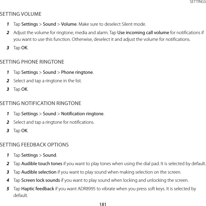181 SETTINGSSETTING VOLUME1  Tap Settings &gt; Sound &gt; Volume. Make sure to deselect Silent mode.2  Adjust the volume for ringtone, media and alarm. Tap Use incoming call volume for notifications if you want to use this function. Otherwise, deselect it and adjust the volume for notifications.3  Tap OK.SETTING PHONE RINGTONE1  Tap Settings &gt; Sound &gt; Phone ringtone.2  Select and tap a ringtone in the list.3  Tap OK.SETTING NOTIFICATION RINGTONE1  Tap Settings &gt; Sound &gt; Notification ringtone.2  Select and tap a ringtone for notifications.3  Tap OK.SETTING FEEDBACK OPTIONS1  Tap Settings &gt; Sound.2  Tap Audible touch tones if you want to play tones when using the dial pad. It is selected by default.3  Tap Audible selection if you want to play sound when making selection on the screen.4  Tap Screen lock sounds if you want to play sound when locking and unlocking the screen.5  Tap Haptic feedback if you want ADR8995 to vibrate when you press soft keys. It is selected by default.