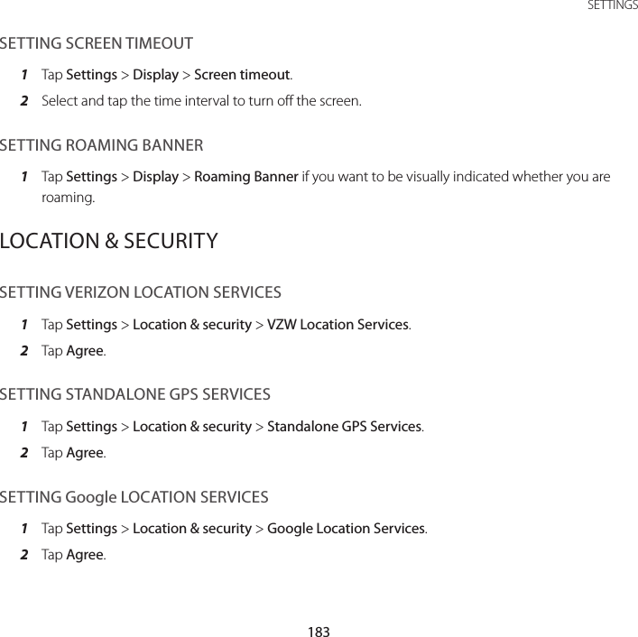 183 SETTINGSSETTING SCREEN TIMEOUT1  Tap Settings &gt; Display &gt; Screen timeout.2  Select and tap the time interval to turn off the screen.SETTING ROAMING BANNER1  Tap Settings &gt; Display &gt; Roaming Banner if you want to be visually indicated whether you are roaming.LOCATION &amp; SECURITYSETTING VERIZON LOCATION SERVICES1  Tap Settings &gt; Location &amp; security &gt; VZW Location Services.2  Tap Agree.SETTING STANDALONE GPS SERVICES1  Tap Settings &gt; Location &amp; security &gt; Standalone GPS Services.2  Tap Agree.SETTING Google LOCATION SERVICES1  Tap Settings &gt; Location &amp; security &gt; Google Location Services.2  Tap Agree.