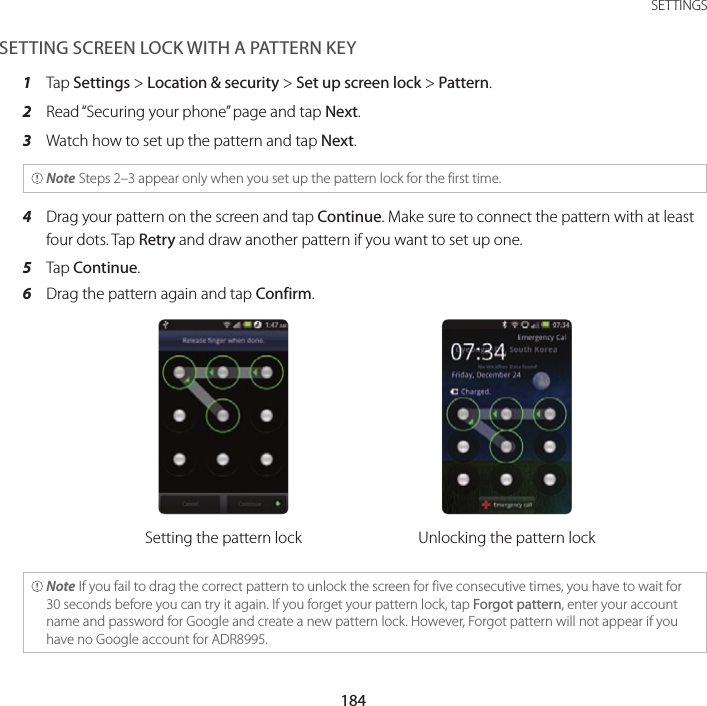 184SETTINGSSETTING SCREEN LOCK WITH A PATTERN KEY1  Tap Settings &gt; Location &amp; security &gt; Set up screen lock &gt; Pattern.2  Read “Securing your phone” page and tap Next.3  Watch how to set up the pattern and tap Next. Note Steps 2–3 appear only when you set up the pattern lock for the first time.4  Drag your pattern on the screen and tap Continue. Make sure to connect the pattern with at least four dots. Tap Retry and draw another pattern if you want to set up one.5  Tap Continue.6  Drag the pattern again and tap Confirm.Setting the pattern lock Unlocking the pattern lock Note If you fail to drag the correct pattern to unlock the screen for five consecutive times, you have to wait for 30 seconds before you can try it again. If you forget your pattern lock, tap Forgot pattern, enter your account name and password for Google and create a new pattern lock. However, Forgot pattern will not appear if you have no Google account for ADR8995.