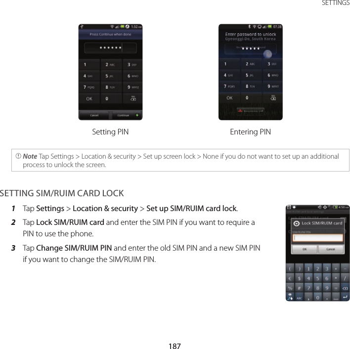 187 SETTINGSSetting PIN Entering PIN Note Tap Settings &gt; Location &amp; security &gt; Set up screen lock &gt; None if you do not want to set up an additional process to unlock the screen.SETTING SIM/RUIM CARD LOCK1  Tap Settings &gt; Location &amp; security &gt; Set up SIM/RUIM card lock.2  Tap Lock SIM/RUIM card and enter the SIM PIN if you want to require a PIN to use the phone.3  Tap Change SIM/RUIM PIN and enter the old SIM PIN and a new SIM PIN if you want to change the SIM/RUIM PIN.