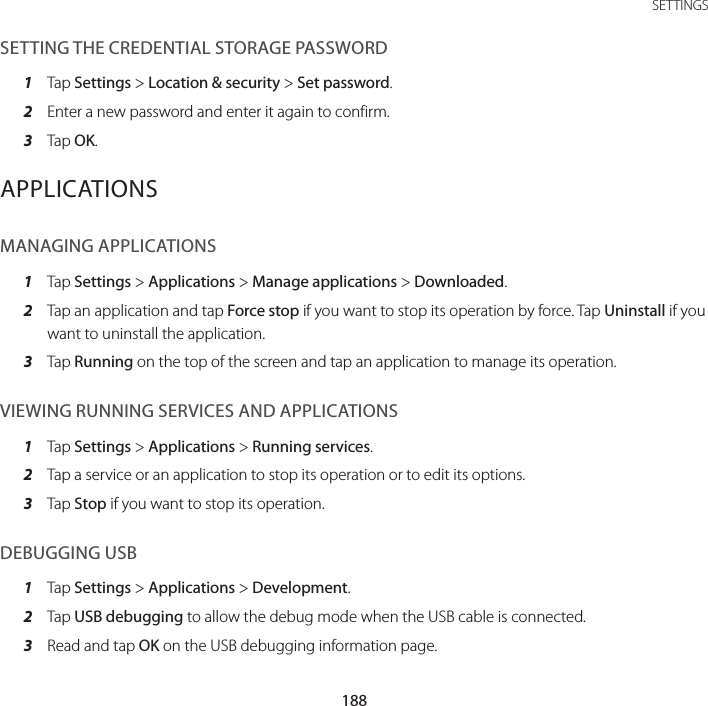 188SETTINGSSETTING THE CREDENTIAL STORAGE PASSWORD1  Tap Settings &gt; Location &amp; security &gt; Set password.2  Enter a new password and enter it again to confirm.3  Tap OK.APPLICATIONSMANAGING APPLICATIONS1  Tap Settings &gt; Applications &gt; Manage applications &gt; Downloaded.2  Tap an application and tap Force stop if you want to stop its operation by force. Tap Uninstall if you want to uninstall the application.3  Tap Running on the top of the screen and tap an application to manage its operation.VIEWING RUNNING SERVICES AND APPLICATIONS1  Tap Settings &gt; Applications &gt; Running services.2  Tap a service or an application to stop its operation or to edit its options.3  Tap Stop if you want to stop its operation.DEBUGGING USB1  Tap Settings &gt; Applications &gt; Development.2  Tap USB debugging to allow the debug mode when the USB cable is connected.3  Read and tap OK on the USB debugging information page.