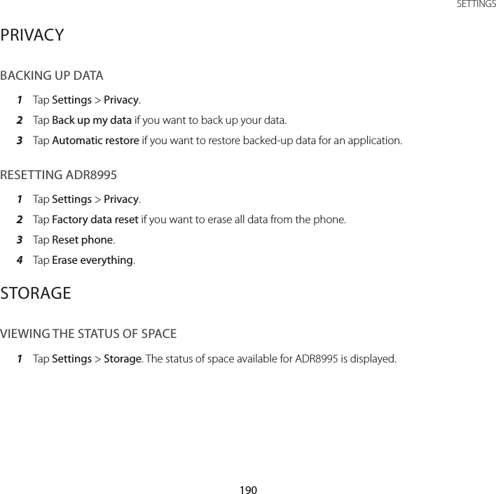 190SETTINGSPRIVACYBACKING UP DATA1  Tap Settings &gt; Privacy.2  Tap Back up my data if you want to back up your data.3  Tap Automatic restore if you want to restore backed-up data for an application.RESETTING ADR89951  Tap Settings &gt; Privacy.2  Tap Factory data reset if you want to erase all data from the phone.3  Tap Reset phone.4  Tap Erase everything.STORAGEVIEWING THE STATUS OF SPACE1  Tap Settings &gt; Storage. The status of space available for ADR8995 is displayed.