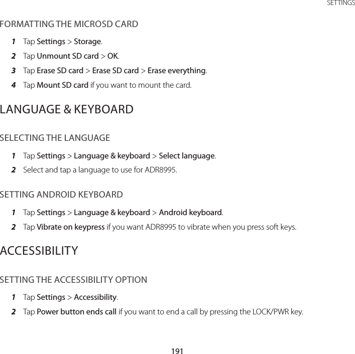 191 SETTINGSFORMATTING THE MICROSD CARD1  Tap Settings &gt; Storage.2  Tap Unmount SD card &gt; OK.3  Tap Erase SD card &gt; Erase SD card &gt; Erase everything.4  Tap Mount SD card if you want to mount the card.LANGUAGE &amp; KEYBOARDSELECTING THE LANGUAGE1  Tap Settings &gt; Language &amp; keyboard &gt; Select language.2  Select and tap a language to use for ADR8995.SETTING ANDROID KEYBOARD1  Tap Settings &gt; Language &amp; keyboard &gt; Android keyboard.2  Tap Vibrate on keypress if you want ADR8995 to vibrate when you press soft keys.ACCESSIBILITYSETTING THE ACCESSIBILITY OPTION1  Tap Settings &gt; Accessibility.2  Tap Power button ends call if you want to end a call by pressing the LOCK/PWR key.