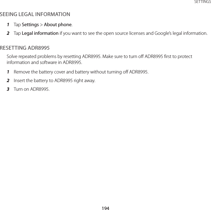 194SETTINGSSEEING LEGAL INFORMATION1  Tap Settings &gt; About phone.2  Tap Legal information if you want to see the open source licenses and Google’s legal information.RESETTING ADR8995Solve repeated problems by resetting ADR8995. Make sure to turn off ADR8995 first to protect information and software in ADR8995.1  Remove the battery cover and battery without turning off ADR8995.2  Insert the battery to ADR8995 right away.3  Turn on ADR8995.