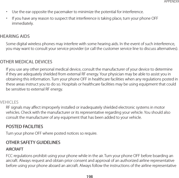 198APPENDIX xUse the ear opposite the pacemaker to minimize the potential for interference. xIf you have any reason to suspect that interference is taking place, turn your phone OFF immediately.HEARING AIDSSome digital wireless phones may interfere with some hearing aids. In the event of such interference, you may want to consult your service provider (or call the customer service line to discuss alternatives).OTHER MEDICAL DEVICESIf you use any other personal medical device, consult the manufacturer of your device to determine if they are adequately shielded from external RF energy. Your physician may be able to assist you in obtaining this information. Turn your phone OFF in healthcare facilities when any regulations posted in these areas instruct you to do so. Hospitals or healthcare facilities may be using equipment that could be sensitive to external RF energy.VEHICLESRF signals may affect improperly installed or inadequately shielded electronic systems in motor vehicles. Check with the manufacturer or its representative regarding your vehicle. You should also consult the manufacturer of any equipment that has been added to your vehicle.POSTED FACILITIESTurn your phone OFF where posted notices so require.OTHER SAFETY GUIDELINESAIRCRAFTFCC regulations prohibit using your phone while in the air. Turn your phone OFF before boarding an aircraft. Always request and obtain prior consent and approval of an authorized airline representative before using your phone aboard an aircraft. Always follow the instructions of the airline representative 