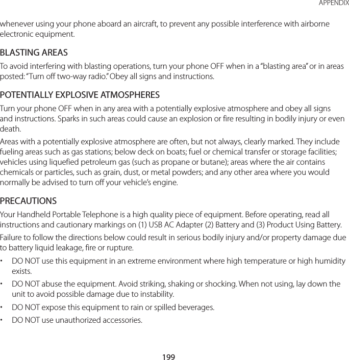 199 APPENDIXwhenever using your phone aboard an aircraft, to prevent any possible interference with airborne electronic equipment.BLASTING AREASTo avoid interfering with blasting operations, turn your phone OFF when in a “blasting area” or in areas posted: “Turn off two-way radio.” Obey all signs and instructions.POTENTIALLY EXPLOSIVE ATMOSPHERESTurn your phone OFF when in any area with a potentially explosive atmosphere and obey all signs and instructions. Sparks in such areas could cause an explosion or fire resulting in bodily injury or even death.Areas with a potentially explosive atmosphere are often, but not always, clearly marked. They include fueling areas such as gas stations; below deck on boats; fuel or chemical transfer or storage facilities; vehicles using liquefied petroleum gas (such as propane or butane); areas where the air contains chemicals or particles, such as grain, dust, or metal powders; and any other area where you would normally be advised to turn off your vehicle’s engine.PRECAUTIONSYour Handheld Portable Telephone is a high quality piece of equipment. Before operating, read all instructions and cautionary markings on (1) USB AC Adapter (2) Battery and (3) Product Using Battery.Failure to follow the directions below could result in serious bodily injury and/or property damage due to battery liquid leakage, fire or rupture. xDO NOT use this equipment in an extreme environment where high temperature or high humidity exists. xDO NOT abuse the equipment. Avoid striking, shaking or shocking. When not using, lay down the unit to avoid possible damage due to instability. xDO NOT expose this equipment to rain or spilled beverages. xDO NOT use unauthorized accessories.