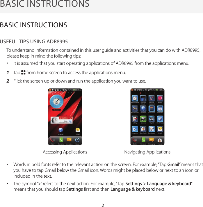 2BASIC INSTRUCTIONSBASIC INSTRUCTIONSUSEFUL TIPS USING ADR8995To understand information contained in this user guide and activities that you can do with ADR8995, please keep in mind the following tips: xIt is assumed that you start operating applications of ADR8995 from the applications menu. 1  Tap B from home screen to access the applications menu.2  Flick the screen up or down and run the application you want to use.Accessing Applications Navigating Applications xWords in bold fonts refer to the relevant action on the screen. For example, “Tap Gmail” means that you have to tap Gmail below the Gmail icon. Words might be placed below or next to an icon or included in the text. xThe symbol “&gt;” refers to the next action. For example, “Tap Settings &gt; Language &amp; keyboard” means that you should tap Settings first and then Language &amp; keyboard next.
