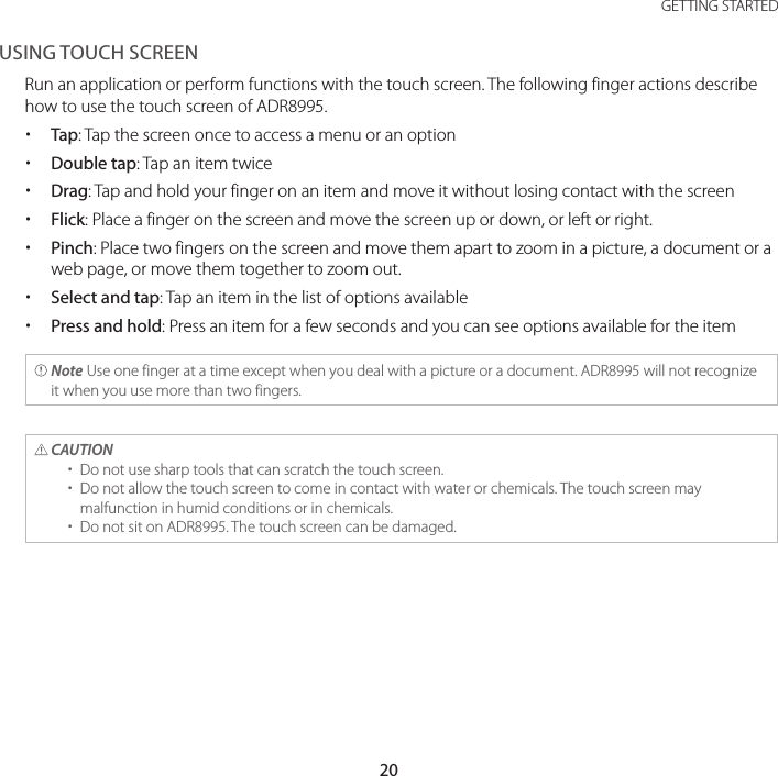 20GETTING STARTEDUSING TOUCH SCREENRun an application or perform functions with the touch screen. The following finger actions describe how to use the touch screen of ADR8995. xTap: Tap the screen once to access a menu or an option xDouble tap: Tap an item twice xDrag: Tap and hold your finger on an item and move it without losing contact with the screen xFlick: Place a finger on the screen and move the screen up or down, or left or right. xPinch: Place two fingers on the screen and move them apart to zoom in a picture, a document or a web page, or move them together to zoom out. xSelect and tap: Tap an item in the list of options available xPress and hold: Press an item for a few seconds and you can see options available for the item Note Use one finger at a time except when you deal with a picture or a document. ADR8995 will not recognize it when you use more than two fingers. CAUTION  xDo not use sharp tools that can scratch the touch screen. xDo not allow the touch screen to come in contact with water or chemicals. The touch screen may malfunction in humid conditions or in chemicals. xDo not sit on ADR8995. The touch screen can be damaged.