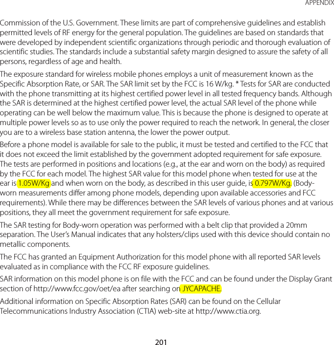 201 APPENDIXCommission of the U.S. Government. These limits are part of comprehensive guidelines and establish permitted levels of RF energy for the general population. The guidelines are based on standards that were developed by independent scientific organizations through periodic and thorough evaluation of scientific studies. The standards include a substantial safety margin designed to assure the safety of all persons, regardless of age and health.The exposure standard for wireless mobile phones employs a unit of measurement known as the Specific Absorption Rate, or SAR. The SAR limit set by the FCC is 16 W/kg. * Tests for SAR are conducted with the phone transmitting at its highest certified power level in all tested frequency bands. Although the SAR is determined at the highest certified power level, the actual SAR level of the phone while operating can be well below the maximum value. This is because the phone is designed to operate at multiple power levels so as to use only the power required to reach the network. In general, the closer you are to a wireless base station antenna, the lower the power output.Before a phone model is available for sale to the public, it must be tested and certified to the FCC that it does not exceed the limit established by the government adopted requirement for safe exposure. The tests are performed in positions and locations (e.g., at the ear and worn on the body) as required by the FCC for each model. The highest SAR value for this model phone when tested for use at the ear is 1.05W/Kg and when worn on the body, as described in this user guide, is 0.797W/Kg. (Body-worn measurements differ among phone models, depending upon available accessories and FCC requirements). While there may be differences between the SAR levels of various phones and at various positions, they all meet the government requirement for safe exposure.The SAR testing for Body-worn operation was performed with a belt clip that provided a 20mm separation. The User’s Manual indicates that any holsters/clips used with this device should contain no metallic components.The FCC has granted an Equipment Authorization for this model phone with all reported SAR levels evaluated as in compliance with the FCC RF exposure guidelines.SAR information on this model phone is on file with the FCC and can be found under the Display Grant section of http://www.fcc.gov/oet/ea after searching on JYCAPACHE.Additional information on Specific Absorption Rates (SAR) can be found on the Cellular Telecommunications Industry Association (CTIA) web-site at http://www.ctia.org.