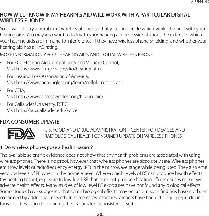 203 APPENDIXHOW WILL I KNOW IF MY HEARING AID WILL WORK WITH A PARTICULAR DIGITAL WIRELESS PHONE?You’ll want to try a number of wireless phones so that you can decide which works the best with your hearing aids. You may also want to talk with your hearing aid professional about the extent to which your hearing aids are immune to interference, if they have wireless phone shielding, and whether your hearing aid has a HAC rating.MORE INFORMATION ABOUT HEARING AIDS AND DIGITAL WIRELESS PHONE xFor FCC Hearing Aid Compatibility and Volume Control,  Visit http://www.fcc.gov/cgb/dro/hearing.html xFor Hearing Loss Association of America, Visit http://www.hearingloss.org/learn/cellphonetech.asp xFor CTIA, Visit http://www.accesswireless.org/hearingaid/ xFor Gallaudet University, RERC, Visit http://tap.gallaudet.edu/voiceFDA CONSUMER UPDATEU.S. FOOD AND DRUG ADMINISTRATION – CENTER FOR DEVICES AND RADIOLOGICAL HEALTH CONSUMER UPDATE ON WIRELESS PHONES1. Do wireless phones pose a health hazard?The available scientific evidence does not show that any health problems are associated with using wireless phones. There is no proof, however, that wireless phones are absolutely safe. Wireless phones emit low levels of radiofrequency energy (RF) in the microwave range while being used. They also emit very low levels of RF when in the home screen. Whereas high levels of RF can produce health effects (by heating tissue), exposure to low level RF that does not produce heating effects causes no known adverse health effects. Many studies of low level RF exposures have not found any biological effects. Some studies have suggested that some biological effects may occur, but such findings have not been confirmed by additional research. In some cases, other researchers have had difficulty in reproducing those studies, or in determining the reasons for inconsistent results.