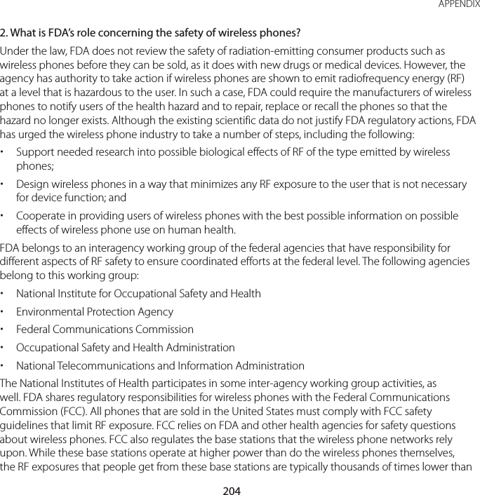 204APPENDIX2. What is FDA’s role concerning the safety of wireless phones?Under the law, FDA does not review the safety of radiation-emitting consumer products such as wireless phones before they can be sold, as it does with new drugs or medical devices. However, the agency has authority to take action if wireless phones are shown to emit radiofrequency energy (RF) at a level that is hazardous to the user. In such a case, FDA could require the manufacturers of wireless phones to notify users of the health hazard and to repair, replace or recall the phones so that the hazard no longer exists. Although the existing scientific data do not justify FDA regulatory actions, FDA has urged the wireless phone industry to take a number of steps, including the following: xSupport needed research into possible biological effects of RF of the type emitted by wireless phones; xDesign wireless phones in a way that minimizes any RF exposure to the user that is not necessary for device function; and xCooperate in providing users of wireless phones with the best possible information on possible effects of wireless phone use on human health.FDA belongs to an interagency working group of the federal agencies that have responsibility for different aspects of RF safety to ensure coordinated efforts at the federal level. The following agencies belong to this working group: xNational Institute for Occupational Safety and Health xEnvironmental Protection Agency xFederal Communications Commission xOccupational Safety and Health Administration xNational Telecommunications and Information AdministrationThe National Institutes of Health participates in some inter-agency working group activities, as well. FDA shares regulatory responsibilities for wireless phones with the Federal Communications Commission (FCC). All phones that are sold in the United States must comply with FCC safety guidelines that limit RF exposure. FCC relies on FDA and other health agencies for safety questions about wireless phones. FCC also regulates the base stations that the wireless phone networks rely upon. While these base stations operate at higher power than do the wireless phones themselves, the RF exposures that people get from these base stations are typically thousands of times lower than 