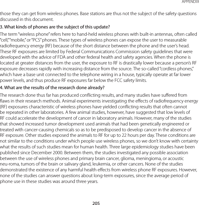 205 APPENDIXthose they can get from wireless phones. Base stations are thus not the subject of the safety questions discussed in this document.3. What kinds of phones are the subject of this update?The term “wireless phone” refers here to hand-held wireless phones with built-in antennas, often called “cell,” “mobile,” or “PCS” phones. These types of wireless phones can expose the user to measurable radiofrequency energy (RF) because of the short distance between the phone and the user’s head. These RF exposures are limited by Federal Communications Commission safety guidelines that were developed with the advice of FDA and other federal health and safety agencies. When the phone is located at greater distances from the user, the exposure to RF is drastically lower because a person’s RF exposure decreases rapidly with increasing distance from the source. The so-called “cordless phones,” which have a base unit connected to the telephone wiring in a house, typically operate at far lower power levels, and thus produce RF exposures far below the FCC safety limits.4. What are the results of the research done already?The research done thus far has produced conflicting results, and many studies have suffered from flaws in their research methods. Animal experiments investigating the effects of radiofrequency energy (RF) exposures characteristic of wireless phones have yielded conflicting results that often cannot be repeated in other laboratories. A few animal studies, however, have suggested that low levels of RF could accelerate the development of cancer in laboratory animals. However, many of the studies that showed increased tumor development used animals that had been genetically engineered or treated with cancer-causing chemicals so as to be predisposed to develop cancer in the absence of RF exposure. Other studies exposed the animals to RF for up to 22 hours per day. These conditions are not similar to the conditions under which people use wireless phones, so we don’t know with certainty what the results of such studies mean for human health. Three large epidemiology studies have been published since December 2000. Between them, the studies investigated any possible association between the use of wireless phones and primary brain cancer, glioma, meningioma, or acoustic neu-roma, tumors of the brain or salivary gland, leukemia, or other cancers. None of the studies demonstrated the existence of any harmful health effects from wireless phone RF exposures. However, none of the studies can answer questions about long-term exposures, since the average period of phone use in these studies was around three years.