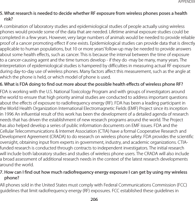 206APPENDIX5.  What research is needed to decide whether RF exposure from wireless phones poses a health risk?A combination of laboratory studies and epidemiological studies of people actually using wireless phones would provide some of the data that are needed. Lifetime animal exposure studies could be completed in a few years. However, very large numbers of animals would be needed to provide reliable proof of a cancer promoting effect if one exists. Epidemiological studies can provide data that is directly applicable to human populations, but 10 or more years’ follow-up may be needed to provide answers about some health effects, such as cancer. This is because the interval between the time of exposure to a cancer-causing agent and the time tumors develop - if they do -may be many, many years. The interpretation of epidemiological studies is hampered by difficulties in measuring actual RF exposure during day-to-day use of wireless phones. Many factors affect this measurement, such as the angle at which the phone is held, or which model of phone is used.6.  What is FDA doing to find out more about the possible health effects of wireless phone RF?FDA is working with the U.S. National Toxicology Program and with groups of investigators around the world to ensure that high priority animal studies are conducted to address important questions about the effects of exposure to radiofrequency energy (RF). FDA has been a leading participant in the World Health Organization International Electromagnetic Fields (EMF) Project since its inception in 1996 An influential result of this work has been the development of a detailed agenda of research needs that has driven the establishment of new research programs around the world. The Project has also helped develop a series of public information documents on EMF issues. FDA and the Cellular Telecommunications &amp; Internet Association (CTIA) have a formal Cooperative Research and Development Agreement (CRADA) to do research on wireless phone safety. FDA provides the scientific oversight, obtaining input from experts in government, industry, and academic organizations. CTIA-funded research is conducted through contracts to independent investigators. The initial research will include both laboratory studies and studies of wireless phone users. The CRADA will also include a broad assessment of additional research needs in the context of the latest research developments around the world.7.  How can I find out how much radiofrequency energy exposure I can get by using my wireless phone?All phones sold in the United States must comply with Federal Communications Commission (FCC) guidelines that limit radiofrequency energy (RF) exposures. FCC established these guidelines in 