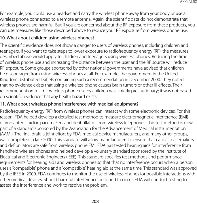 208APPENDIXFor example, you could use a headset and carry the wireless phone away from your body or use a wireless phone connected to a remote antenna. Again, the scientific data do not demonstrate that wireless phones are harmful. But if you are concerned about the RF exposure from these products, you can use measures like those described above to reduce your RF exposure from wireless phone use.10. What about children using wireless phones?The scientific evidence does not show a danger to users of wireless phones, including children and teenagers. If you want to take steps to lower exposure to radiofrequency energy (RF), the measures described above would apply to children and teenagers using wireless phones. Reducing the time of wireless phone use and increasing the distance between the user and the RF source will reduce RF exposure. Some groups sponsored by other national governments have advised that children be discouraged from using wireless phones at all. For example, the government in the United Kingdom distributed leaflets containing such a recommendation in December 2000. They noted that no evidence exists that using a wireless phone causes brain tumors or other ill effects. Their recommendation to limit wireless phone use by children was strictly precautionary; it was not based on scientific evidence that any health hazard exists.11.  What about wireless phone interference with medical equipment?Radiofrequency energy (RF) from wireless phones can interact with some electronic devices. For this reason, FDA helped develop a detailed test method to measure electromagnetic interference (EMI) of implanted cardiac pacemakers and defibrillators from wireless telephones. This test method is now part of a standard sponsored by the Association for the Advancement of Medical instrumentation (AAMI). The final draft, a joint effort by FDA, medical device manufacturers, and many other groups, was completed in late 2000. This standard will allow manufacturers to ensure that cardiac pacemakers and defibrillators are safe from wireless phone EMI. FDA has tested hearing aids for interference from handheld wireless phones and helped develop a voluntary standard sponsored by the Institute of Electrical and Electronic Engineers (IEEE). This standard specifies test methods and performance requirements for hearing aids and wireless phones so that that no interference occurs when a person uses a “compatible” phone and a “compatible” hearing aid at the same time. This standard was approved by the IEEE in 2000. FDA continues to monitor the use of wireless phones for possible interactions with other medical devices. Should harmful interference be found to occur, FDA will conduct testing to assess the interference and work to resolve the problem.