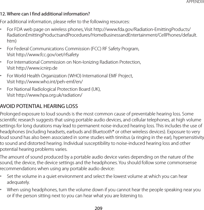 209 APPENDIX12. Where can I find additional information?For additional information, please refer to the following resources: x For FDA web page on wireless phones, Visit http://www.fda.gov/Radiation-EmittingProducts/RadiationEmittingProductsandProcedures/HomeBusinessandEntertainment/CellPhones/default.htm) xFor Federal Communications Commission (FCC) RF Safety Program, Visit http://www.fcc.gov/oet/rfsafety xFor International Commission on Non-Ionizing Radiation Protection,  Visit http://www.icnirp.de xFor World Health Organization (WHO) International EMF Project, Visit http://www.who.int/peh-emf/en/ xFor National Radiological Protection Board (UK), Visit http://www.hpa.org.uk/radiation/AVOID POTENTIAL HEARING LOSSProlonged exposure to loud sounds is the most common cause of preventable hearing loss. Some scientific research suggests that using portable audio devices, and cellular telephones, at high volume settings for long durations may lead to permanent noise-induced hearing loss. This includes the use of headphones (including headsets, earbuds and Bluetooth® or other wireless devices). Exposure to very loud sound has also been associated in some studies with tinnitus (a ringing in the ear), hypersensitivity to sound and distorted hearing. Individual susceptibility to noise-induced hearing loss and other potential hearing problems varies.The amount of sound produced by a portable audio device varies depending on the nature of the sound, the device, the device settings and the headphones. You should follow some commonsense recommendations when using any portable audio device: xSet the volume in a quiet environment and select the lowest volume at which you can hear adequately. xWhen using headphones, turn the volume down if you cannot hear the people speaking near you or if the person sitting next to you can hear what you are listening to.
