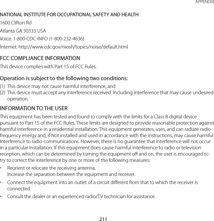 211 APPENDIXNATIONAL INSTITUTE FOR OCCUPATIONAL SAFETY AND HEALTH1600 Clifton RdAtlanta GA 30333 USAVoice: 1-800-CDC-INFO (1-800-232-4636)Internet: http://www.cdc.gov/niosh/topics/noise/default.htmlFCC COMPLIANCE INFORMATIONThis device complies with Part 15 of FCC Rules.Operation is subject to the following two conditions:(1)   This device may not cause harmful interference, and(2)   This device must accept any interference received. Including interference that may cause undesired operation.INFORMATION TO THE USERThis equipment has been tested and found to comply with the limits for a Class B digital device pursuant to Part 15 of the FCC Rules. These limits are designed to provide reasonable protection against harmful Interference in a residential installation. This equipment generates, uses, and can radiate radio frequency energy and, if Not installed and used in accordance with the instructions, may cause harmful Interference to radio communications. However, there is no guarantee that interference will not occur in a particular Installation. If this equipment does cause harmful interference to radio or television reception, which can be determined by turning the equipment off and on, the user is encouraged to try to correct the interference by one or more of the following measures: xReorient or relocate the receiving antenna. Increase the separation between the equipment and receiver. xConnect the equipment into an outlet of a circuit different from that to which the receiver is connected. xConsult the dealer or an experienced radio/TV technician for assistance.