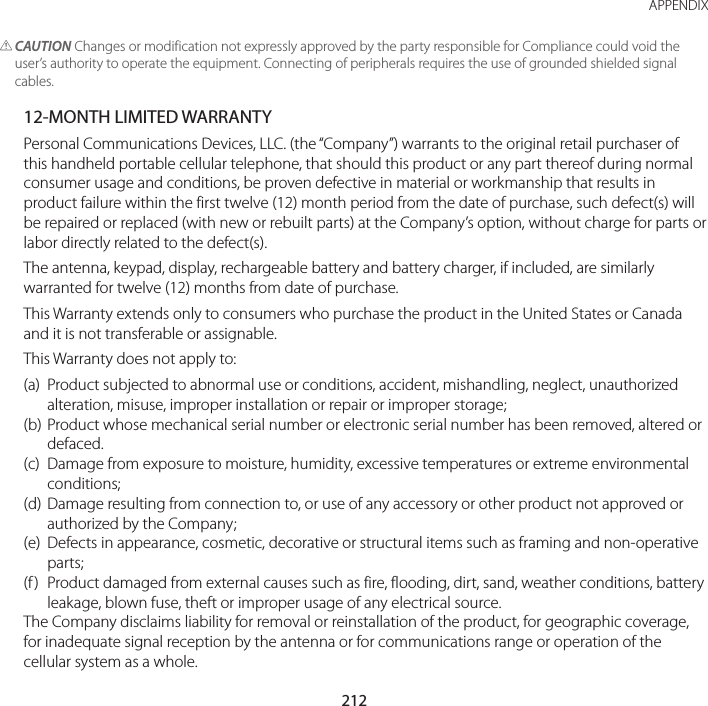 212APPENDIX CAUTION Changes or modification not expressly approved by the party responsible for Compliance could void the user’s authority to operate the equipment. Connecting of peripherals requires the use of grounded shielded signal cables.12-MONTH LIMITED WARRANTYPersonal Communications Devices, LLC. (the “Company”) warrants to the original retail purchaser of this handheld portable cellular telephone, that should this product or any part thereof during normal consumer usage and conditions, be proven defective in material or workmanship that results in product failure within the first twelve (12) month period from the date of purchase, such defect(s) will be repaired or replaced (with new or rebuilt parts) at the Company’s option, without charge for parts or labor directly related to the defect(s).The antenna, keypad, display, rechargeable battery and battery charger, if included, are similarly warranted for twelve (12) months from date of purchase.This Warranty extends only to consumers who purchase the product in the United States or Canada and it is not transferable or assignable.This Warranty does not apply to:(a)  Product subjected to abnormal use or conditions, accident, mishandling, neglect, unauthorized alteration, misuse, improper installation or repair or improper storage;(b) Product whose mechanical serial number or electronic serial number has been removed, altered or defaced.(c)  Damage from exposure to moisture, humidity, excessive temperatures or extreme environmental conditions;(d)  Damage resulting from connection to, or use of any accessory or other product not approved or authorized by the Company;(e)  Defects in appearance, cosmetic, decorative or structural items such as framing and non-operative parts;(f )  Product damaged from external causes such as fire, flooding, dirt, sand, weather conditions, battery leakage, blown fuse, theft or improper usage of any electrical source.The Company disclaims liability for removal or reinstallation of the product, for geographic coverage, for inadequate signal reception by the antenna or for communications range or operation of the cellular system as a whole.