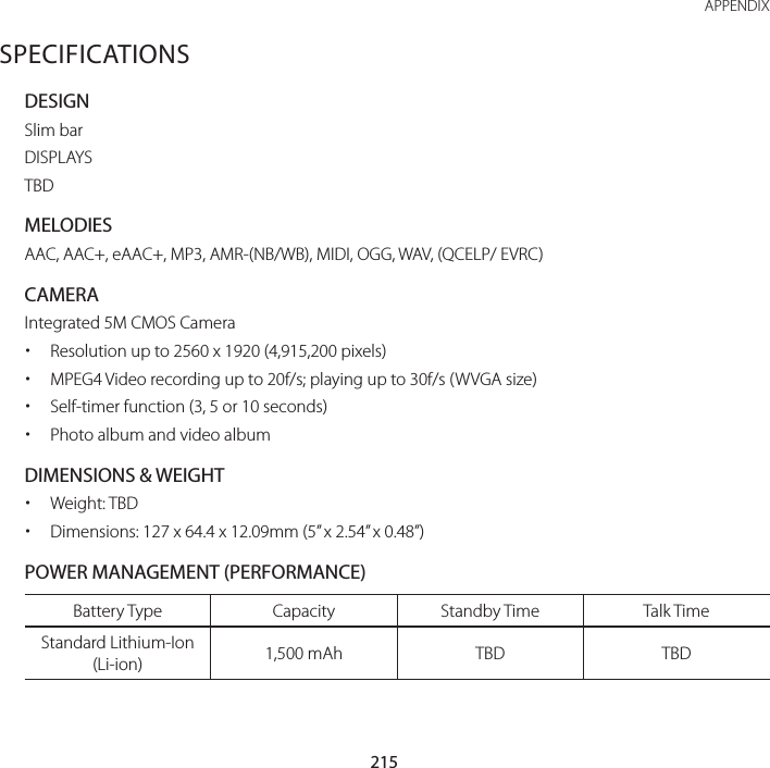 215 APPENDIXSPECIFICATIONSDESIGNSlim barDISPLAYSTBDMELODIESAAC, AAC+, eAAC+, MP3, AMR-(NB/WB), MIDI, OGG, WAV, (QCELP/ EVRC)CAMERAIntegrated 5M CMOS Camera xResolution up to 2560 x 1920 (4,915,200 pixels) xMPEG4 Video recording up to 20f/s; playing up to 30f/s (WVGA size) xSelf-timer function (3, 5 or 10 seconds) xPhoto album and video albumDIMENSIONS &amp; WEIGHT xWeight: TBD xDimensions: 127 x 64.4 x 12.09mm (5” x 2.54” x 0.48”)POWER MANAGEMENT (PERFORMANCE)Battery Type Capacity Standby Time Talk TimeStandard Lithium-Ion (Li-ion) 1,500 mAh TBD TBD