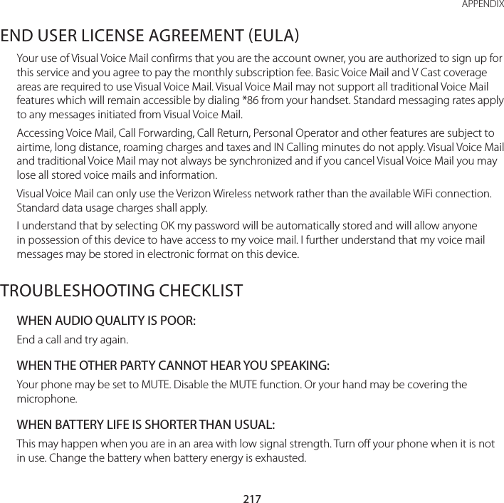 217 APPENDIXEND USER LICENSE AGREEMENT EULAYour use of Visual Voice Mail confirms that you are the account owner, you are authorized to sign up for this service and you agree to pay the monthly subscription fee. Basic Voice Mail and V Cast coverage areas are required to use Visual Voice Mail. Visual Voice Mail may not support all traditional Voice Mail features which will remain accessible by dialing *86 from your handset. Standard messaging rates apply to any messages initiated from Visual Voice Mail. Accessing Voice Mail, Call Forwarding, Call Return, Personal Operator and other features are subject to airtime, long distance, roaming charges and taxes and IN Calling minutes do not apply. Visual Voice Mail and traditional Voice Mail may not always be synchronized and if you cancel Visual Voice Mail you may lose all stored voice mails and information.Visual Voice Mail can only use the Verizon Wireless network rather than the available WiFi connection. Standard data usage charges shall apply.I understand that by selecting OK my password will be automatically stored and will allow anyone in possession of this device to have access to my voice mail. I further understand that my voice mail messages may be stored in electronic format on this device.TROUBLESHOOTING CHECKLISTWHEN AUDIO QUALITY IS POOR:End a call and try again.WHEN THE OTHER PARTY CANNOT HEAR YOU SPEAKING:Your phone may be set to MUTE. Disable the MUTE function. Or your hand may be covering the microphone.WHEN BATTERY LIFE IS SHORTER THAN USUAL:This may happen when you are in an area with low signal strength. Turn off your phone when it is not in use. Change the battery when battery energy is exhausted.