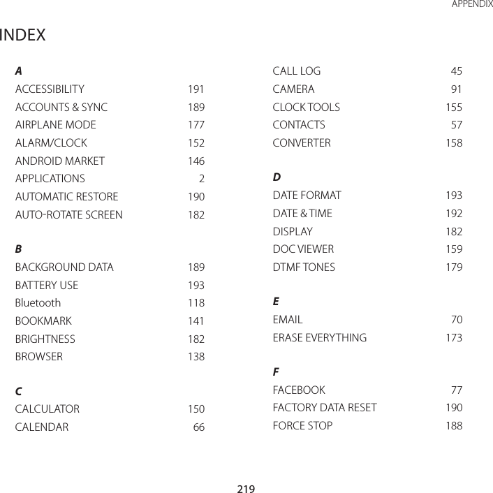 219 APPENDIXINDEXAACCESSIBILITY  191ACCOUNTS &amp; SYNC  189AIRPLANE MODE  177ALARM/CLOCK  152ANDROID MARKET  146APPLICATIONS  2AUTOMATIC RESTORE  190AUTOROTATE SCREEN  182BBACKGROUND DATA  189BATTERY USE  193Bluetooth  118BOOKMARK  141BRIGHTNESS  182BROWSER  138CCALCULATOR  150CALENDAR  66CALL LOG  45CAMERA  91CLOCK TOOLS  155CONTACTS  57CONVERTER  158DDATE FORMAT  193DATE &amp; TIME  192DISPLAY  182DOC VIEWER  159DTMF TONES  179EEMAIL  70ERASE EVERYTHING  173FFACEBOOK  77FACTORY DATA RESET  190FORCE STOP  188