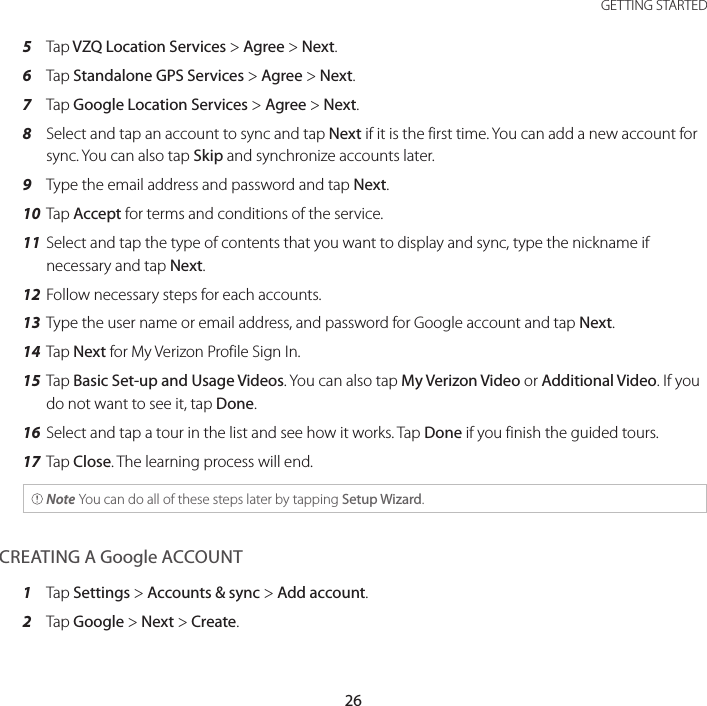 26GETTING STARTED5  Tap VZQ Location Services &gt; Agree &gt; Next.6  Tap Standalone GPS Services &gt; Agree &gt; Next.7  Tap Google Location Services &gt; Agree &gt; Next.8  Select and tap an account to sync and tap Next if it is the first time. You can add a new account for sync. You can also tap Skip and synchronize accounts later.9  Type the email address and password and tap Next.10 Tap Accept for terms and conditions of the service.11 Select and tap the type of contents that you want to display and sync, type the nickname if necessary and tap Next.12 Follow necessary steps for each accounts.13 Type the user name or email address, and password for Google account and tap Next.14 Tap Next for My Verizon Profile Sign In.15 Tap Basic Set-up and Usage Videos. You can also tap My Verizon Video or Additional Video. If you do not want to see it, tap Done.16 Select and tap a tour in the list and see how it works. Tap Done if you finish the guided tours.17 Tap Close. The learning process will end. Note You can do all of these steps later by tapping Setup Wizard.CREATING A Google ACCOUNT1  Tap Settings &gt; Accounts &amp; sync &gt; Add account.2  Tap Google &gt; Next &gt; Create.