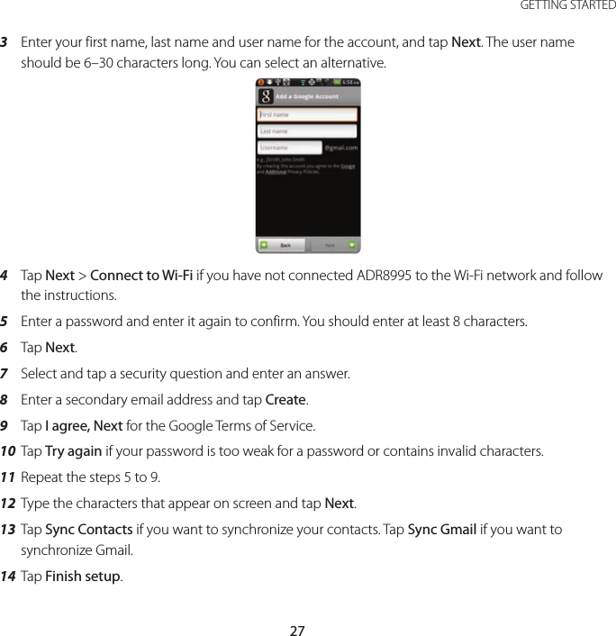 27 GETTING STARTED3  Enter your first name, last name and user name for the account, and tap Next. The user name should be 6–30 characters long. You can select an alternative.4  Tap Next &gt; Connect to Wi-Fi if you have not connected ADR8995 to the Wi-Fi network and follow the instructions.5  Enter a password and enter it again to confirm. You should enter at least 8 characters.6  Tap Next.7  Select and tap a security question and enter an answer.8  Enter a secondary email address and tap Create.9  Tap I agree, Next for the Google Terms of Service.10 Tap Try again if your password is too weak for a password or contains invalid characters.11 Repeat the steps 5 to 9.12 Type the characters that appear on screen and tap Next.13 Tap Sync Contacts if you want to synchronize your contacts. Tap Sync Gmail if you want to synchronize Gmail.14 Tap Finish setup.