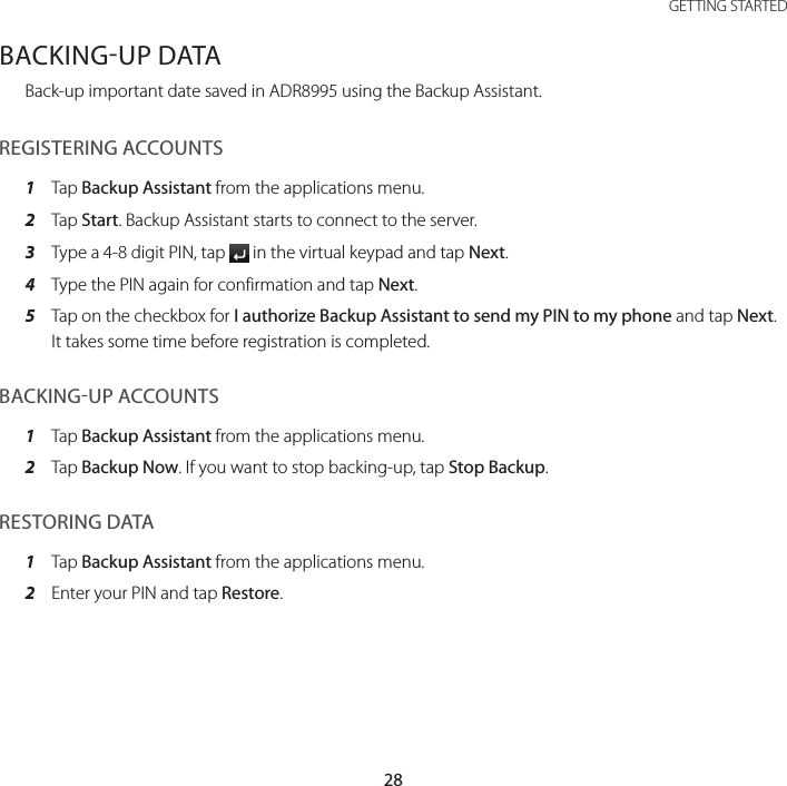 28GETTING STARTEDBACKINGUP DATABack-up important date saved in ADR8995 using the Backup Assistant.REGISTERING ACCOUNTS1  Tap Backup Assistant from the applications menu.2  Tap Start. Backup Assistant starts to connect to the server.3  Type a 4-8 digit PIN, tap   in the virtual keypad and tap Next.4  Type the PIN again for confirmation and tap Next.5  Tap on the checkbox for I authorize Backup Assistant to send my PIN to my phone and tap Next. It takes some time before registration is completed.BACKINGUP ACCOUNTS1  Tap Backup Assistant from the applications menu.2  Tap Backup Now. If you want to stop backing-up, tap Stop Backup.RESTORING DATA1  Tap Backup Assistant from the applications menu.2  Enter your PIN and tap Restore.