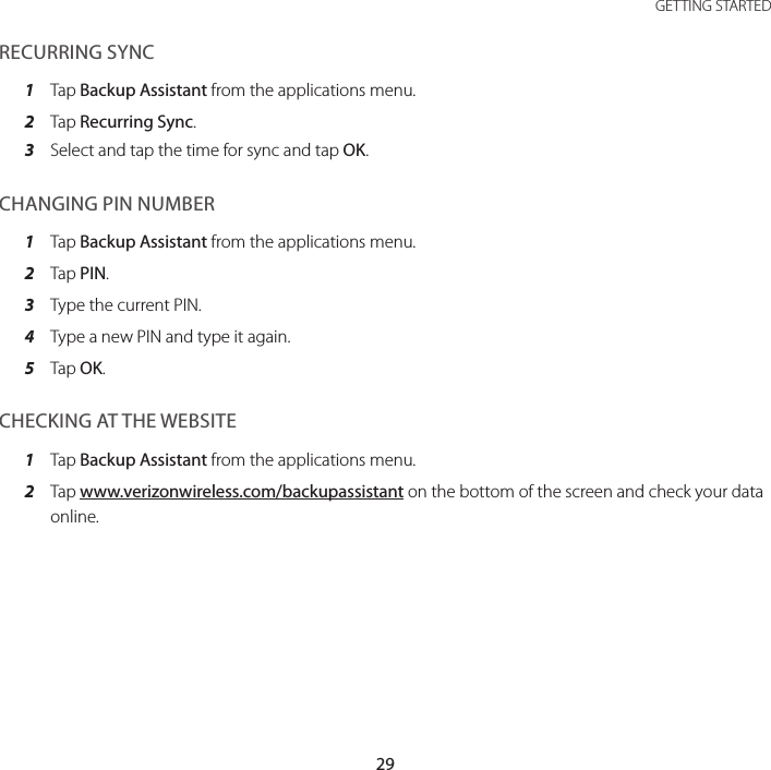 29 GETTING STARTEDRECURRING SYNC1  Tap Backup Assistant from the applications menu.2  Tap Recurring Sync.3  Select and tap the time for sync and tap OK.CHANGING PIN NUMBER1  Tap Backup Assistant from the applications menu.2  Tap PIN.3  Type the current PIN.4  Type a new PIN and type it again.5  Tap OK.CHECKING AT THE WEBSITE1  Tap Backup Assistant from the applications menu.2  Tap www.verizonwireless.com/backupassistant on the bottom of the screen and check your data online.