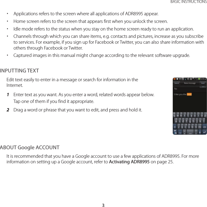 3 BASIC INSTRUCTIONS xApplications refers to the screen where all applications of ADR8995 appear. xHome screen refers to the screen that appears first when you unlock the screen. xIdle mode refers to the status when you stay on the home screen ready to run an application. xChannels through which you can share items, e.g. contacts and pictures, increase as you subscribe to services. For example, if you sign up for Facebook or Twitter, you can also share information with others through Facebook or Twitter. xCaptured images in this manual might change according to the relevant software upgrade.INPUTTING TEXTEdit text easily to enter in a message or search for information in the Internet.1  Enter text as you want. As you enter a word, related words appear below. Tap one of them if you find it appropriate.2  Drag a word or phrase that you want to edit, and press and hold it.ABOUT Google ACCOUNTIt is recommended that you have a Google account to use a few applications of ADR8995. For more information on setting up a Google account, refer to Activating ADR8995 on page 25.