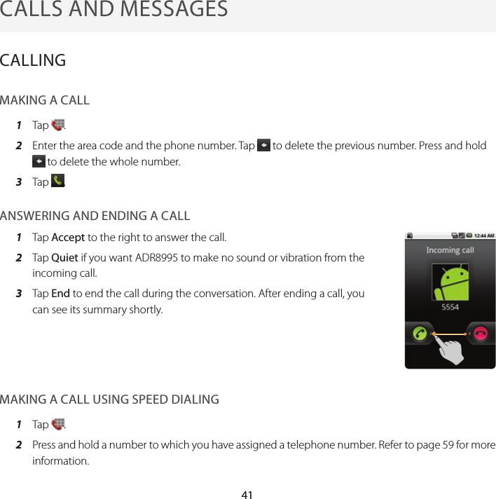 41CALLS AND MESSAGESCALLINGMAKING A CALL1  Tap  .2  Enter the area code and the phone number. Tap   to delete the previous number. Press and hold  to delete the whole number.3  Tap  .ANSWERING AND ENDING A CALL1  Tap Accept to the right to answer the call.2  Tap Quiet if you want ADR8995 to make no sound or vibration from the incoming call.3  Tap End to end the call during the conversation. After ending a call, you can see its summary shortly.MAKING A CALL USING SPEED DIALING1  Tap  .2  Press and hold a number to which you have assigned a telephone number. Refer to page 59 for more information.