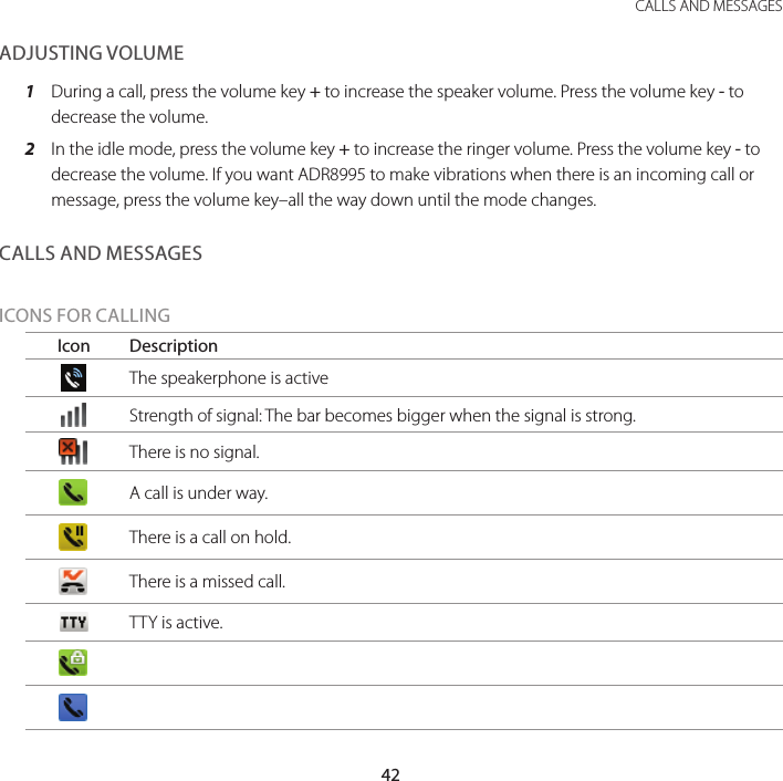 42CALLS AND MESSAGESADJUSTING VOLUME1  During a call, press the volume key + to increase the speaker volume. Press the volume key - to decrease the volume.2  In the idle mode, press the volume key + to increase the ringer volume. Press the volume key - to decrease the volume. If you want ADR8995 to make vibrations when there is an incoming call or message, press the volume key–all the way down until the mode changes.CALLS AND MESSAGESICONS FOR CALLINGIcon DescriptionThe speakerphone is activeStrength of signal: The bar becomes bigger when the signal is strong.There is no signal.A call is under way.There is a call on hold.There is a missed call.TTY is active.