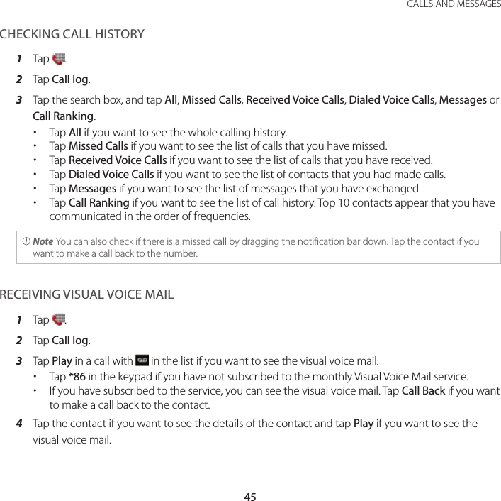 45 CALLS AND MESSAGESCHECKING CALL HISTORY1  Tap  .2  Tap Call log.3  Tap the search box, and tap All, Missed Calls, Received Voice Calls, Dialed Voice Calls, Messages or Call Ranking. xTap All if you want to see the whole calling history. xTap Missed Calls if you want to see the list of calls that you have missed. xTap Received Voice Calls if you want to see the list of calls that you have received. xTap Dialed Voice Calls if you want to see the list of contacts that you had made calls. xTap Messages if you want to see the list of messages that you have exchanged. xTap Call Ranking if you want to see the list of call history. Top 10 contacts appear that you have communicated in the order of frequencies. Note You can also check if there is a missed call by dragging the notification bar down. Tap the contact if you want to make a call back to the number.RECEIVING VISUAL VOICE MAIL1  Tap  .2  Tap Call log.3  Tap Play in a call with   in the list if you want to see the visual voice mail. xTap *86 in the keypad if you have not subscribed to the monthly Visual Voice Mail service.  xIf you have subscribed to the service, you can see the visual voice mail. Tap Call Back if you want to make a call back to the contact.4  Tap the contact if you want to see the details of the contact and tap Play if you want to see the visual voice mail.