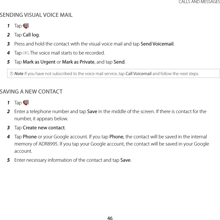 46CALLS AND MESSAGESSENDING VISUAL VOICE MAIL1  Tap  .2  Tap Call log.3  Press and hold the contact with the visual voice mail and tap Send Voicemail.4  Tap  . The voice mail starts to be recorded.5  Tap Mark as Urgent or Mark as Private, and tap Send. Note If you have not subscribed to the voice mail service, tap Call Voicemail and follow the next steps.SAVING A NEW CONTACT1  Tap  .2  Enter a telephone number and tap Save in the middle of the screen. If there is contact for the number, it appears below.3  Tap Create new contact.4  Tap Phone or your Google account. If you tap Phone, the contact will be saved in the internal memory of ADR8995. If you tap your Google account, the contact will be saved in your Google account.5  Enter necessary information of the contact and tap Save.