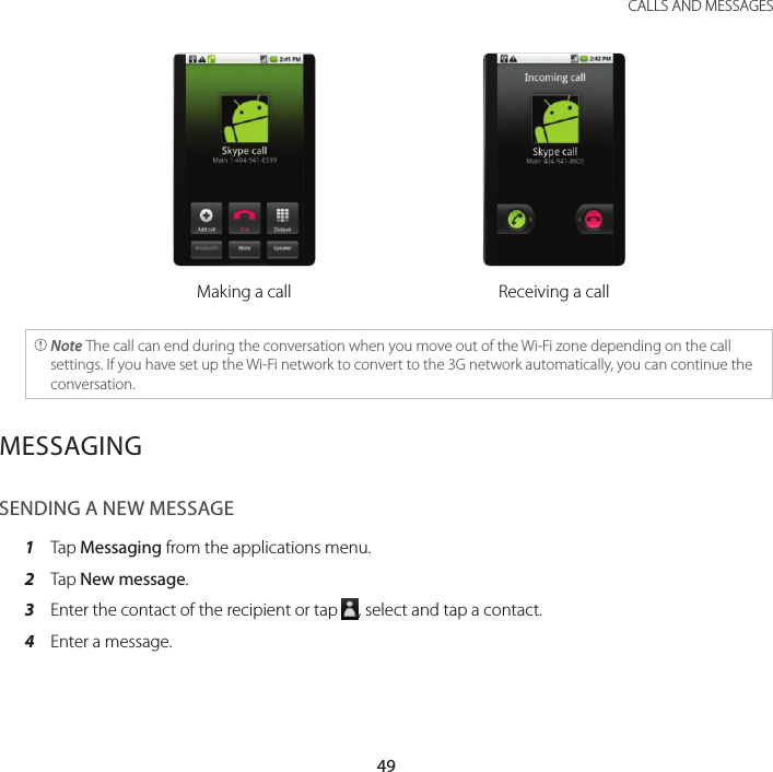 49 CALLS AND MESSAGESMaking a call Receiving a call Note The call can end during the conversation when you move out of the Wi-Fi zone depending on the call settings. If you have set up the Wi-Fi network to convert to the 3G network automatically, you can continue the conversation.MESSAGINGSENDING A NEW MESSAGE1  Tap Messaging from the applications menu.2  Tap New message.3  Enter the contact of the recipient or tap  , select and tap a contact.4  Enter a message.