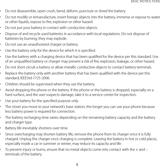 5 BASIC INSTRUCTIONS xDo not disassemble, open crush, bend, deform, puncture or shred the battery. xDo not modify or remanufacture, insert foreign objects into the battery, immerse or expose to water or other liquids, expose to fire, explosion or other hazard. xDo not put your battery in contact with conductive objects. xDispose of and recycle used batteries in accordance with local regulations. Do not dispose of batteries by burning; they may explode. xDo not use an unauthorized charger or battery. xUse the battery only for the device for which it is specified. xUse the battery with a charging device that has been qualified for the device per this standard. Use of an unqualified battery or charger may present a risk of fire, explosion, leakage, or other hazard. xDo not short circuit a battery or allow metallic conductive objects to contact battery terminals. xReplace the battery only with another battery that has been qualified with the device per this standard, IEEEStd-1725-2006. xChildren should be supervised when they use the battery. xAvoid dropping the phone or the battery. If the phone or the battery is dropped, especially on a hard surface, and the user suspects damage, take it to a service center for inspection. xUse your battery for the specified purpose only. xThe closer you move to your network’s base station, the longer you can use your phone because less battery power is required for connection. xThe battery recharging time varies depending on the remaining battery capacity and the battery and charger type. xBattery life inevitably shortens over time. xSince overcharging may shorten battery life, remove the phone from its charger once it is fully charged. Unplug the charger once charging is complete. Leaving the battery in hot or cold places, especially inside a car in summer or winter, may reduce its capacity and life. xTo prevent injury or burns, ensure that no metal objects come into contact with the + and – terminals of the battery.