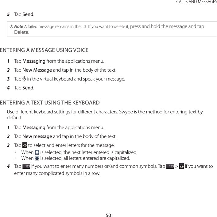 50CALLS AND MESSAGES5  Tap Send. Note A failed message remains in the list. If you want to delete it, press and hold the message and tap Delete.ENTERING A MESSAGE USING VOICE1  Tap Messaging from the applications menu.2  Tap New Message and tap in the body of the text.3  Tap H in the virtual keyboard and speak your message.4  Tap Send.ENTERING A TEXT USING THE KEYBOARDUse different keyboard settings for different characters. Swype is the method for entering text by default.1  Tap Messaging from the applications menu.2  Tap New message and tap in the body of the text.3  Tap   to select and enter letters for the message. xWhen   is selected, the next letter entered is capitalized. xWhen   is selected, all letters entered are capitalized.4  Tap   if you want to enter many numbers or/and common symbols. Tap   &gt;   if you want to enter many complicated symbols in a row.