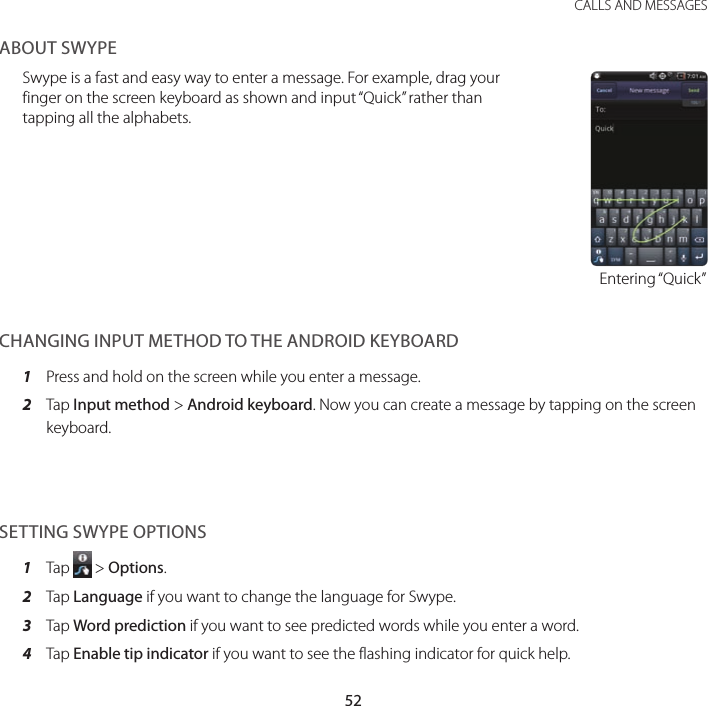 52CALLS AND MESSAGESABOUT SWYPESwype is a fast and easy way to enter a message. For example, drag your finger on the screen keyboard as shown and input “Quick” rather than tapping all the alphabets.Entering “Quick”CHANGING INPUT METHOD TO THE ANDROID KEYBOARD1  Press and hold on the screen while you enter a message.2  Tap Input method &gt; Android keyboard. Now you can create a message by tapping on the screen keyboard.SETTING SWYPE OPTIONS1  Tap   &gt; Options.2  Tap Language if you want to change the language for Swype.3  Tap Word prediction if you want to see predicted words while you enter a word.4  Tap Enable tip indicator if you want to see the flashing indicator for quick help.