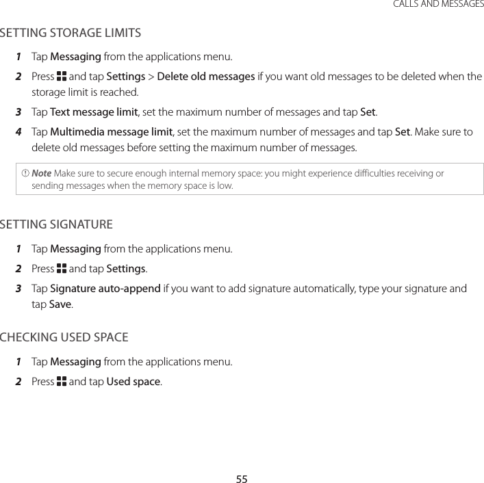 55 CALLS AND MESSAGESSETTING STORAGE LIMITS1  Tap Messaging from the applications menu.2  Press B and tap Settings &gt; Delete old messages if you want old messages to be deleted when the storage limit is reached.3  Tap Text message limit, set the maximum number of messages and tap Set.4  Tap Multimedia message limit, set the maximum number of messages and tap Set. Make sure to delete old messages before setting the maximum number of messages. Note Make sure to secure enough internal memory space: you might experience difficulties receiving or sending messages when the memory space is low.SETTING SIGNATURE1  Tap Messaging from the applications menu.2  Press B and tap Settings.3  Tap Signature auto-append if you want to add signature automatically, type your signature and tap Save.CHECKING USED SPACE1  Tap Messaging from the applications menu.2  Press B and tap Used space.