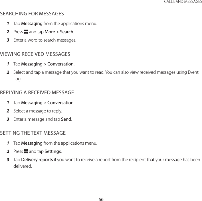 56CALLS AND MESSAGESSEARCHING FOR MESSAGES1  Tap Messaging from the applications menu.2  Press B and tap More &gt; Search.3  Enter a word to search messages.VIEWING RECEIVED MESSAGES1  Tap Messaging &gt; Conversation.2  Select and tap a message that you want to read. You can also view received messages using Event Log.REPLYING A RECEIVED MESSAGE1  Tap Messaging &gt; Conversation.2  Select a message to reply.3  Enter a message and tap Send.SETTING THE TEXT MESSAGE1  Tap Messaging from the applications menu.2  Press B and tap Settings.3  Tap Delivery reports if you want to receive a report from the recipient that your message has been delivered.