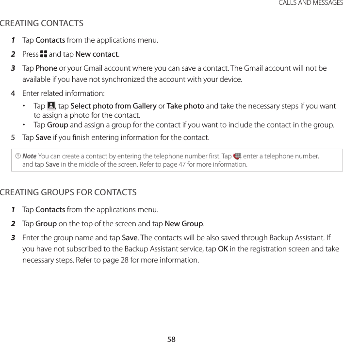 58CALLS AND MESSAGESCREATING CONTACTS1  Tap Contacts from the applications menu.2  Press B and tap New contact.3  Tap Phone or your Gmail account where you can save a contact. The Gmail account will not be available if you have not synchronized the account with your device.4  Enter related information: xTap  , tap Select photo from Gallery or Take photo and take the necessary steps if you want to assign a photo for the contact. xTap Group and assign a group for the contact if you want to include the contact in the group.5  Tap Save if you finish entering information for the contact. Note You can create a contact by entering the telephone number first. Tap  , enter a telephone number,and tap Save in the middle of the screen. Refer to page 47 for more information.CREATING GROUPS FOR CONTACTS1  Tap Contacts from the applications menu.2  Tap Group on the top of the screen and tap New Group.3  Enter the group name and tap Save. The contacts will be also saved through Backup Assistant. If you have not subscribed to the Backup Assistant service, tap OK in the registration screen and take necessary steps. Refer to page 28 for more information.