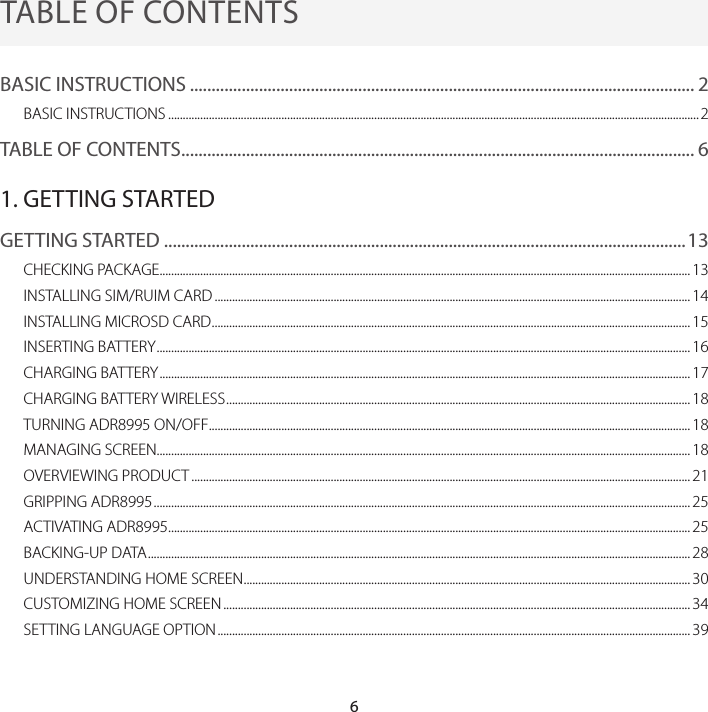 6TABLE OF CONTENTSBASIC INSTRUCTIONS ..................................................................................................................... 2BASIC INSTRUCTIONS ....................................................................................................................................................................................... 2TABLE OF CONTENTS ....................................................................................................................... 61. GETTING STARTEDGETTING STARTED .........................................................................................................................13CHECKING PACKAGE ....................................................................................................................................................................................... 13INSTALLING SIM/RUIM CARD .................................................................................................................................................................... 14INSTALLING MICROSD CARD ..................................................................................................................................................................... 15INSERTING BATTERY ........................................................................................................................................................................................ 16CHARGING BATTERY ....................................................................................................................................................................................... 17CHARGING BATTERY WIRELESS ................................................................................................................................................................ 18TURNING ADR8995 ON/OFF ...................................................................................................................................................................... 18MANAGING SCREEN........................................................................................................................................................................................ 18OVERVIEWING PRODUCT ............................................................................................................................................................................ 21GRIPPING ADR8995 ......................................................................................................................................................................................... 25ACTIVATING ADR8995 .................................................................................................................................................................................... 25BACKING-UP DATA ........................................................................................................................................................................................... 28UNDERSTANDING HOME SCREEN .......................................................................................................................................................... 30CUSTOMIZING HOME SCREEN ................................................................................................................................................................. 34SETTING LANGUAGE OPTION ................................................................................................................................................................... 39