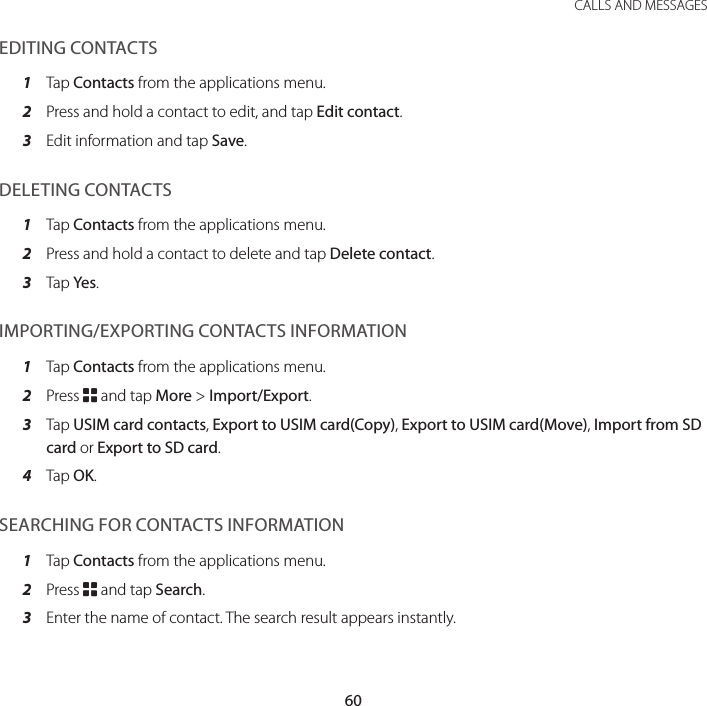 60CALLS AND MESSAGESEDITING CONTACTS1  Tap Contacts from the applications menu.2  Press and hold a contact to edit, and tap Edit contact.3  Edit information and tap Save.DELETING CONTACTS1  Tap Contacts from the applications menu.2  Press and hold a contact to delete and tap Delete contact.3  Tap Yes.IMPORTING/EXPORTING CONTACTS INFORMATION1  Tap Contacts from the applications menu.2  Press B and tap More &gt; Import/Export.3  Tap USIM card contacts, Export to USIM card(Copy), Export to USIM card(Move), Import from SD card or Export to SD card.4  Tap OK.SEARCHING FOR CONTACTS INFORMATION1  Tap Contacts from the applications menu.2  Press B and tap Search.3  Enter the name of contact. The search result appears instantly.