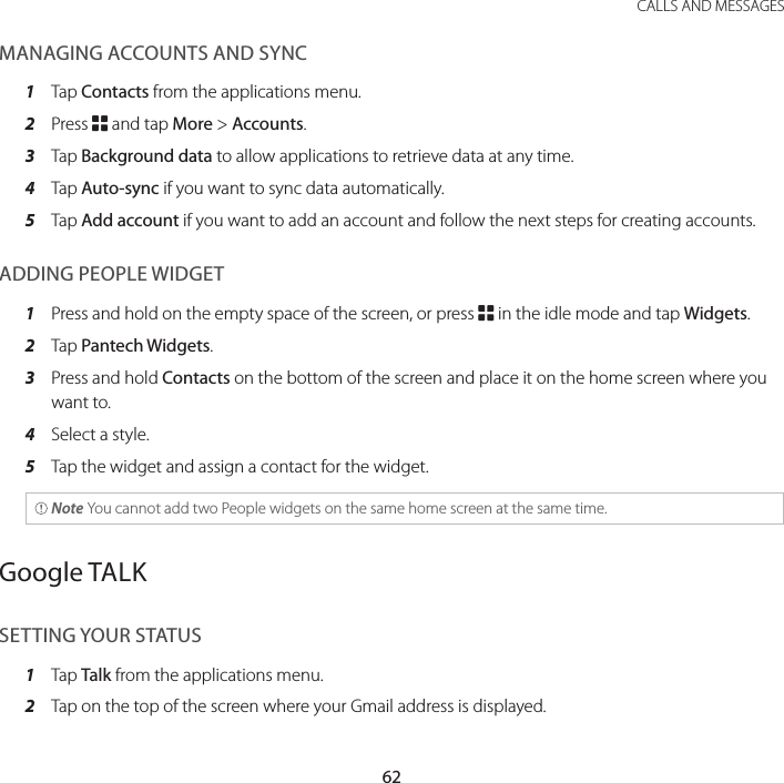 62CALLS AND MESSAGESMANAGING ACCOUNTS AND SYNC1  Tap Contacts from the applications menu.2  Press B and tap More &gt; Accounts.3  Tap Background data to allow applications to retrieve data at any time.4  Tap Auto-sync if you want to sync data automatically.5  Tap Add account if you want to add an account and follow the next steps for creating accounts.ADDING PEOPLE WIDGET1  Press and hold on the empty space of the screen, or press B in the idle mode and tap Widgets.2  Tap Pantech Widgets.3  Press and hold Contacts on the bottom of the screen and place it on the home screen where you want to.4  Select a style.5  Tap the widget and assign a contact for the widget. Note You cannot add two People widgets on the same home screen at the same time.Google TALKSETTING YOUR STATUS1  Tap Talk from the applications menu.2  Tap on the top of the screen where your Gmail address is displayed.
