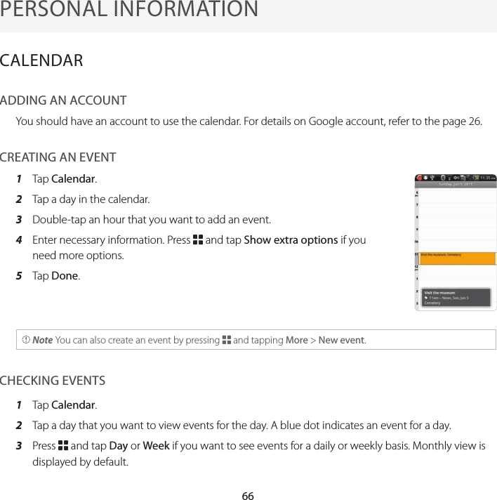 66PERSONAL INFORMATIONCALENDARADDING AN ACCOUNTYou should have an account to use the calendar. For details on Google account, refer to the page 26.CREATING AN EVENT1  Tap Calendar.2  Tap a day in the calendar.3  Double-tap an hour that you want to add an event.4  Enter necessary information. Press B and tap Show extra options if you need more options.5  Tap Done. Note You can also create an event by pressing B and tapping More &gt; New event.CHECKING EVENTS1  Tap Calendar.2  Tap a day that you want to view events for the day. A blue dot indicates an event for a day.3  Press B and tap Day or Week if you want to see events for a daily or weekly basis. Monthly view is displayed by default.