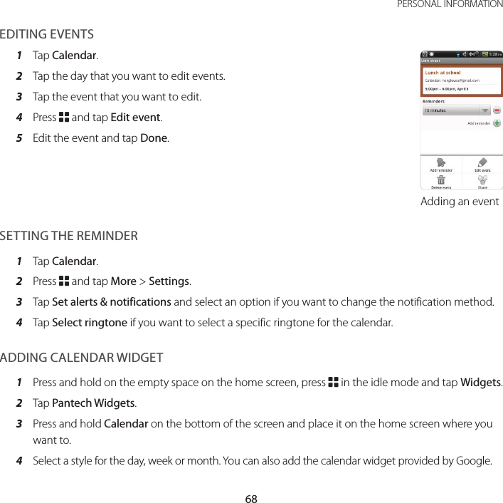 68PERSONAL INFORMATIONEDITING EVENTS1  Tap Calendar.2  Tap the day that you want to edit events.3  Tap the event that you want to edit.4  Press B and tap Edit event.5  Edit the event and tap Done.Adding an eventSETTING THE REMINDER1  Tap Calendar.2  Press B and tap More &gt; Settings.3  Tap Set alerts &amp; notifications and select an option if you want to change the notification method.4  Tap Select ringtone if you want to select a specific ringtone for the calendar.ADDING CALENDAR WIDGET1  Press and hold on the empty space on the home screen, press B in the idle mode and tap Widgets.2  Tap Pantech Widgets.3  Press and hold Calendar on the bottom of the screen and place it on the home screen where you want to.4  Select a style for the day, week or month. You can also add the calendar widget provided by Google.