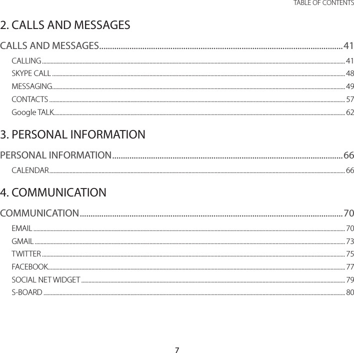 7 TABLE OF CONTENTS2. CALLS AND MESSAGESCALLS AND MESSAGES .................................................................................................................41CALLING ................................................................................................................................................................................................................. 41SKYPE CALL .......................................................................................................................................................................................................... 48MESSAGING .......................................................................................................................................................................................................... 49CONTACTS ............................................................................................................................................................................................................ 57Google TALK......................................................................................................................................................................................................... 623. PERSONAL INFORMATIONPERSONAL INFORMATION ...........................................................................................................66CALENDAR ............................................................................................................................................................................................................664. COMMUNICATIONCOMMUNICATION ..........................................................................................................................70EMAIL ....................................................................................................................................................................................................................... 70GMAIL ...................................................................................................................................................................................................................... 73TWITTER ................................................................................................................................................................................................................. 75FACEBOOK............................................................................................................................................................................................................. 77SOCIAL NET WIDGET ...................................................................................................................................................................................... 79S-BOARD ................................................................................................................................................................................................................ 80