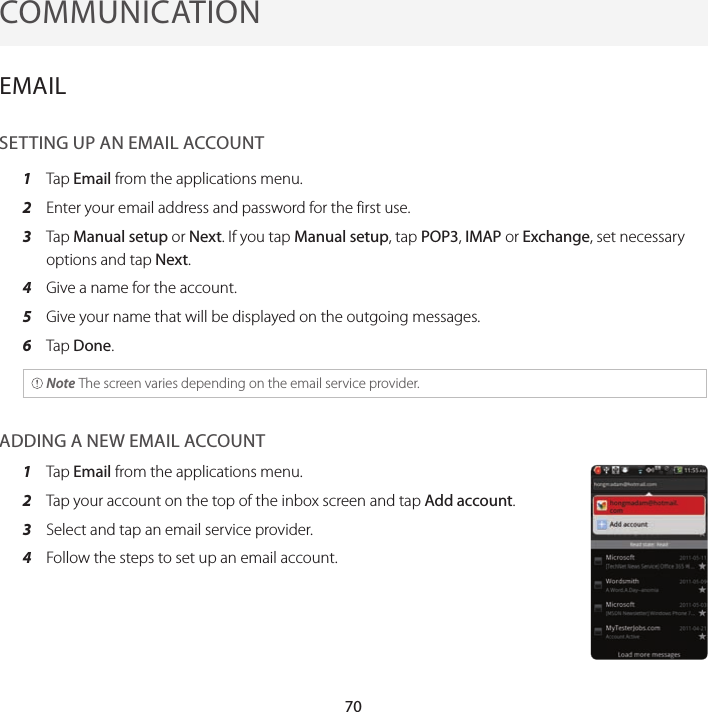 70COMMUNICATIONEMAILSETTING UP AN EMAIL ACCOUNT1  Tap Email from the applications menu.2  Enter your email address and password for the first use.3  Tap Manual setup or Next. If you tap Manual setup, tap POP3, IMAP or Exchange, set necessary options and tap Next.4  Give a name for the account.5  Give your name that will be displayed on the outgoing messages.6  Tap Done. Note The screen varies depending on the email service provider.ADDING A NEW EMAIL ACCOUNT1  Tap Email from the applications menu.2  Tap your account on the top of the inbox screen and tap Add account.3  Select and tap an email service provider.4  Follow the steps to set up an email account.